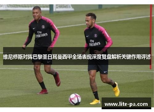 维尼修斯对阵巴黎圣日耳曼西甲全场表现深度复盘解析关键作用评述
